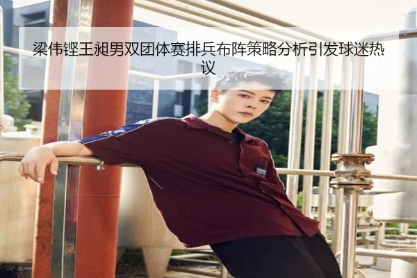梁伟铿王昶男双团体赛排兵布阵策略分析引发球迷热议